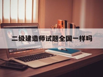 二級建造師試卷全國一樣嗎二級建造師試題全國一樣嗎